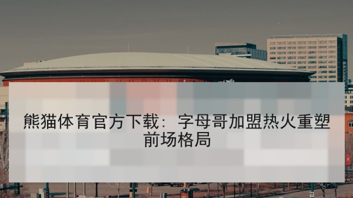 熊猫体育官方下载: 字母哥加盟热火重塑前场格局